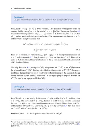76 8 The Hahn–Banach Theorem
Proof. This follows from
|x∗
, xX| ≤ x∗
X∗ xX ≤ xX for all x∗
∈ BX∗ , x ∈ X,
with equality for the norming functional from Theorem 8.3. 

Note that in contrast to the definition of the operator norm x∗X∗ , the supremum
is here always attained.
Corollary 8.5
Let X be a normed vector space, U ⊂ X a closed subspace, and x0 ∈ X  U. Then
there exists an x∗ ∈ X∗ such that x∗, xX = 0 for all x ∈ U and x∗, x0X 	= 0.
Proof. Since U is a closed subspace, X/U is a Banach space by Theorem 6.1 and hence
in particular a normed vector space. Let Q : X → X/U, x → [x], be the corresponding
quotient mapping. Since x0 /
∈ U, we have that Qx0 	= [0], and hence Theorem 8.3 yields a
q∗ ∈ (X/U)∗ such that q∗, Qx0X/U = Qx0X/U 	= 0. We now take x∗ := q∗ ◦ Q ∈
L(X, F), which has the desired properties since Qx = [0] for all x ∈ U. 

Using the definition of annihilators, we can briefly write x∗ ∈ U⊥ if x∗, xX = 0
for all x ∈ U.
Corollary 8.6
Let X be a normed vector space and U ⊂ X a subspace. Then the following are
equivalent:
(i) U is dense in X;
(ii) U⊥ = {0}.
Proof. (i) ⇒ (ii): Let x∗ ∈ U⊥, i.e., x∗, xX = 0 for all x ∈ U. This implies that x∗ is
a linear extension of the null operator 0 ∈ L(U, F) = U∗ on X. Since U is dense in X,
Theorem 4.7 implies that x∗X∗ = x∗U∗ = 0 and hence that x∗ = 0.
(ii) ⇒ (i): Assume to the contrary that cl U 	= X. Then there exists an x0 ∈ X  (cl U),
and hence Corollary 8.5 yields an x∗ ∈ X∗ such that x∗ 	= 0 and x∗, xX = 0 for all
x ∈ U ⊂ cl U, i.e., 0 	= x∗ ∈ U⊥. The claim now follows by contraposition. 

 