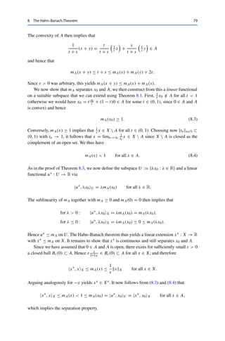 78 8 The Hahn–Banach Theorem
As indicated at the beginning of this chapter, the Hahn–Banach theorem can also
be interpreted as a statement about convex sets: Corollary 8.5 shows in particular
that for all x, y ∈ X with x 	= y, there exists an x∗ ∈ X∗ with x∗, x − yX 	= 0;
we say that X∗ separates the points in X. Intuitively, we can define for x∗ ∈ X∗ and
α ∈ R (in the case F = R) the hyperplane
Hα :=

x ∈ X : x∗
, xX = α

.
This means that for given x and y with x 	= y, there always exists a hyperplane that
separates X into half-spaces H−
α and H+
α such that
x ∈ H−
α :=

x ∈ X : x∗
, xX  α

, y ∈ H+
α :=

x ∈ X : x∗
, xX  α

.
We now generalize this to the separation of sets, where again convexity will be
crucial.
Theorem 8.9 (Hahn–Banach, separation)
Let X be a normed vector space, A ⊂ X nonempty, open, and convex, and let x0 ∈
X  A. Then there exists an x∗ ∈ X∗ such that
Re x∗
, xX  Re x∗
, x0X for all x ∈ A.
Proof. We first assume that F = R so that we can apply the Hahn–Banach theorem. For this,
we need a suitable sublinear functional; this will be the Minkowski functional for A ⊂ X,
mA : X → [0, ∞], x → inf

t  0 : 1
t x ∈ A

.
Intuitively, this functional indicates how far some x ∈ X has to be “pulled back” toward 0
until it lies in A. (If A = BX, then mA(x) = xX, which already illustrates the connection
to the extension theorem.) We first have to show that such a t in fact exists, i.e., that the
infimum is finite. Assume first that 0 ∈ A; the general case will later follow by translation. In
this case, we have for all x ∈ X and all t large enough that 1
t x ∈ A since A was assumed to be
open (and hence contains a ball of radius ε  1
t xX). The next step is to show sublinearity.
The definition already implies that mA(λx) = λmA(x) for all x ∈ X and λ  0. Let now
x, y ∈ X and ε  0 be arbitrary. By the properties of the infimum, we can thus find t, s  0
such that
t ≤ mA(x) + ε, 1
t x ∈ A, s ≤ mA(y) + ε, 1
s y ∈ A.
 