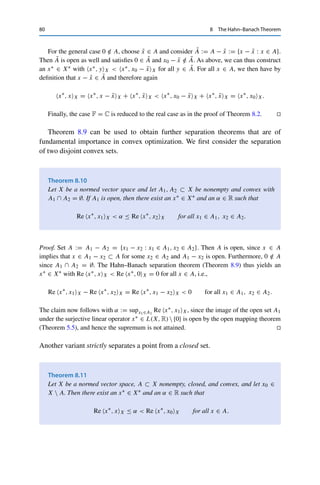 8 The Hahn–Banach Theorem 79
The convexity of A then implies that
1
t + s
(x + y) =
t
t + s

1
t x

+
s
t + s

1
s y

∈ A
and hence that
mA(x + y) ≤ t + s ≤ mA(x) + mA(y) + 2ε.
Since ε  0 was arbitrary, this yields mA(x + y) ≤ mA(x) + mA(y).
We now show that mA separates x0 and A; we then construct from this a linear functional
on a suitable subspace that we can extend using Theorem 8.1. First, 1
t x0 /
∈ A for all t  1
(otherwise we would have x0 = t x0
t + (1 − t)0 ∈ A for some t ∈ (0, 1), since 0 ∈ A and A
is convex) and hence
mA(x0) ≥ 1. (8.3)
Conversely, mA(x) ≥ 1 implies that 1
t x ∈ X  A for all t ∈ (0, 1). Choosing now {tn}n∈N ⊂
(0, 1) with tn → 1, it follows that x = limn→∞
1
tn
x ∈ X  A since X  A is closed as the
complement of an open set. We thus have
mA(x)  1 for all x ∈ A. (8.4)
As in the proof of Theorem 8.3, we now define the subspace U := {λx0 : λ ∈ R} and a linear
functional u∗ : U → R via
u∗
, λx0U = λmA(x0) for all λ ∈ R.
The sublinearity of mA together with mA ≥ 0 and mA(0) = 0 then implies that
for λ  0 : u∗
, λx0X = λmA(x0) = mA(λx0),
for λ ≤ 0 : u∗
, λx0X = λmA(x0) ≤ 0 ≤ mA(λx0).
Hence u∗ ≤ mA on U. The Hahn–Banach theorem thus yields a linear extension x∗ : X → R
with x∗ ≤ mA on X. It remains to show that x∗ is continuous and still separates x0 and A.
Since we have assumed that 0 ∈ A and A is open, there exists for sufficiently small ε  0
a closed ball Bε(0) ⊂ A. Hence ε x
xX
∈ Bε(0) ⊂ A for all x ∈ X, and therefore
x∗
, xX ≤ mA(x) ≤
1
ε
xX for all x ∈ X.
Arguing analogously for −x yields x∗ ∈ X∗. It now follows from (8.3) and (8.4) that
x∗
, xX ≤ mA(x)  1 ≤ mA(x0) = u∗
, x0U = x∗
, x0X for all x ∈ A,
which implies the separation property.
 