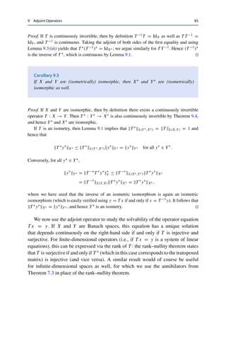 84 9 Adjoint Operators
Example 9.2 A trivial example is the identity IdX ∈ L(X, X): we have
x∗
, IdX xX = x∗
, xX = IdX∗ x∗
, xX for all x ∈ X, x∗
∈ X∗
,
i.e., (IdX)∗ = IdX∗ .
For a less trivial example, we define on X = Y = 	p(F) with 1 ≤ p  ∞ the right-shift
operator
S+ : 	p
(F) → 	p
(F), (x1, x2, x3, . . . ) → (0, x1, x2, . . . ).
Since the adjoint operator (S+)∗ : 	p(F)∗ → 	p(F)∗ operates on linear functionals, it is hard
to give an explicit expression. However, we can use that 	p(F)∗ ∼
= 	q(F) with 1
p + 1
q = 1 to
characterize its representation T −1
p (S+)∗Tp : 	q(F) → 	q(F), where Tp : 	q(F) → 	p(F)∗
is the isometric isomorphism from Theorem 7.1. Let y ∈ 	q(F) be given. Then we have for
all x ∈ 	p(F) that
(S+)∗
Tpy, xp = Tpy, S+xp =
∞

k=2
xk−1yk =
∞

k=1
xkyk+1 = Tpz, xp
with z = (y2, y3, y4, . . . ) ∈ 	q(F). This shows that (S+)∗Tpy = Tpz ∈ 	p(F)∗ and hence
that T −1
p (S+)∗Tpy = z. The adjoint operator can thus be represented as the left-shift operator
S− : 	q
(F) → 	q
(F), (x1, x2, x3, . . . ) → (x2, x3, x4, . . . ).
Further examples can be obtained using the following calculus, which follows
directly from the definition.
Lemma 9.3
Let X, Y, Z be normed vector spaces, T1, T2 ∈ L(X, Y), and S ∈ L(Y, Z). Then
(i) (T1 + T2)∗ = T ∗
1 + T ∗
2 ;
(ii) (λT1)∗ = λT ∗
1 for all λ ∈ F;
(iii) (S ◦ T )∗ = T ∗ ◦ S∗.
A particularly useful property is the following “commutativity”.
Theorem 9.4
Let T ∈ L(X, Y) be continuously invertible. Then T ∗ ∈ L(Y∗, X∗) is continuously
invertible as well with
(T ∗
)−1
= (T −1
)∗
=: T −∗
.
 