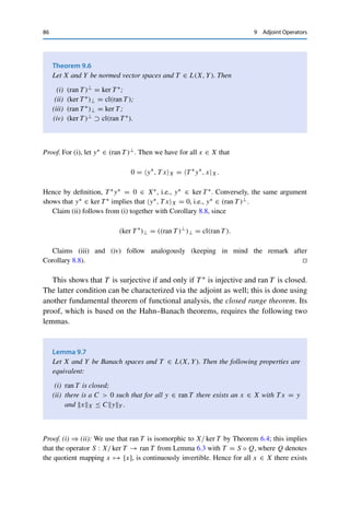 9 Adjoint Operators 85
Proof. If T is continuously invertible, then by definition T −1T = IdX as well as T T −1 =
IdY , and T −1 is continuous. Taking the adjoint of both sides of the first equality and using
Lemma 9.3 (iii) yields that T ∗(T −1)∗ = IdX∗ ; we argue similarly for T T −1. Hence (T −1)∗
is the inverse of T ∗, which is continuous by Lemma 9.1. 

Corollary 9.5
If X and Y are (isometrically) isomorphic, then X∗ and Y∗ are (isometrically)
isomorphic as well.
Proof. If X and Y are isomorphic, then by definition there exists a continuously invertible
operator T : X → Y. Then T ∗ : Y∗ → X∗ is also continuously invertible by Theorem 9.4,
and hence Y∗ and X∗ are isomorphic.
If T is an isometry, then Lemma 9.1 implies that T ∗L(Y∗,X∗) = T L(X,Y) = 1 and
hence that
T ∗
y∗
X∗ ≤ T ∗
L(Y∗,X∗)y∗
Y∗ = y∗
Y∗ for all y∗
∈ Y∗
.
Conversely, for all y∗ ∈ Y∗,
y∗
Y∗ = T −∗
T ∗
y∗
∗
Y ≤ T −∗
L(X∗,Y∗)T ∗
y∗
X∗
= T −1
L(Y,X)T ∗
y∗
X∗ = T ∗
y∗
X∗ ,
where we have used that the inverse of an isometric isomorphism is again an isometric
isomorphism (which is easily verified using y = T x if and only if x = T −1y). It follows that
T ∗y∗X∗ = y∗Y∗ , and hence T ∗ is an isometry. 

We now use the adjoint operator to study the solvability of the operator equation
T x = y. If X and Y are Banach spaces, this equation has a unique solution
that depends continuously on the right-hand side if and only if T is injective and
surjective. For finite-dimensional operators (i.e., if T x = y is a system of linear
equations), this can be expressed via the rank of T : the rank–nullity theorem states
that T is surjective if and only if T ∗ (which in this case corresponds to the transposed
matrix) is injective (and vice versa). A similar result would of course be useful
for infinite-dimensional spaces as well, for which we use the annihilators from
Theorem 7.3 in place of the rank–nullity theorem.
 