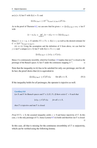 86 9 Adjoint Operators
Theorem 9.6
Let X and Y be normed vector spaces and T ∈ L(X, Y). Then
(i) (ran T )⊥ = ker T ∗;
(ii) (ker T ∗)⊥ = cl(ran T );
(iii) (ran T ∗)⊥ = ker T ;
(iv) (ker T )⊥ ⊃ cl(ran T ∗).
Proof. For (i), let y∗ ∈ (ran T )⊥. Then we have for all x ∈ X that
0 = y∗
, T xX = T ∗
y∗
, xX.
Hence by definition, T ∗y∗ = 0 ∈ X∗, i.e., y∗ ∈ ker T ∗. Conversely, the same argument
shows that y∗ ∈ ker T ∗ implies that y∗, T xX = 0, i.e., y∗ ∈ (ran T )⊥.
Claim (ii) follows from (i) together with Corollary 8.8, since
(ker T ∗
)⊥ = ((ran T )⊥
)⊥ = cl(ran T ).
Claims (iii) and (iv) follow analogously (keeping in mind the remark after
Corollary 8.8). 

This shows that T is surjective if and only if T ∗ is injective and ran T is closed.
The latter condition can be characterized via the adjoint as well; this is done using
another fundamental theorem of functional analysis, the closed range theorem. Its
proof, which is based on the Hahn–Banach theorems, requires the following two
lemmas.
Lemma 9.7
Let X and Y be Banach spaces and T ∈ L(X, Y). Then the following properties are
equivalent:
(i) ran T is closed;
(ii) there is a C  0 such that for all y ∈ ran T there exists an x ∈ X with T x = y
and xX ≤ CyY .
Proof. (i) ⇒ (ii): We use that ran T is isomorphic to X/ ker T by Theorem 6.4; this implies
that the operator S : X/ ker T → ran T from Lemma 6.3 with T = S ◦ Q, where Q denotes
the quotient mapping x → [x], is continuously invertible. Hence for all x ∈ X there exists
 