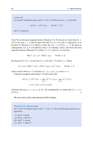 9 Adjoint Operators 87
an [x] ∈ X/ ker T with S[x] = T x and
[x]X/ ker T ≤ S−1
L(ran T,X/ ker T )T xY .
As in the proof of Theorem 6.2, we can now find for given ε := [x]X/ ker T a uε ∈ ker T
with
x − uεX ≤ inf
u∈ker T
x − uX + ε = 2[x]X/ ker T .
Hence x̃ := x − uε ∈ X satisfies T x̃ = T x = S[x] = y as well as the desired estimate for
C := 2S−1L(ran T,X/ ker T ).
(ii) ⇒ (i): Using the assumption and the definition of S from above, we can find for
y ∈ ran T a unique [x] ∈ X/ ker T with S[x] = T x = y and
[x]X/ ker T ≤ xX ≤ CyY .
Hence S is continuously invertible, which by Corollary 1.9 implies that ran T is closed as the
preimage of the Banach spaces X/ ker T under the continuous mapping S−1. 

Note that the inequality in (ii) has to be satisfied for only one preimage, not for all.
In fact, the proof shows that (ii) is equivalent to
[x]X/ kerT ≤ CT xY for all x ∈ X. (9.1)
If the inequality holds for all preimages, the operator is injective as well.
Corollary 9.8
Let X and Y be Banach spaces and T ∈ L(X, Y). If there exists C  0 such that
xX ≤ CT xY for all x ∈ X,
then T is injective and ran T is closed.
Proof. If T x = 0, the assumed inequality yields x = 0 and hence injectivity of T . In this
case, x is the only preimage of T x; hence Lemma 9.7 (ii) holds and therefore ran T is closed.


In this case, all that is missing for the continuous invertibility of T is surjectivity,
which can be verified using the following lemma.
 