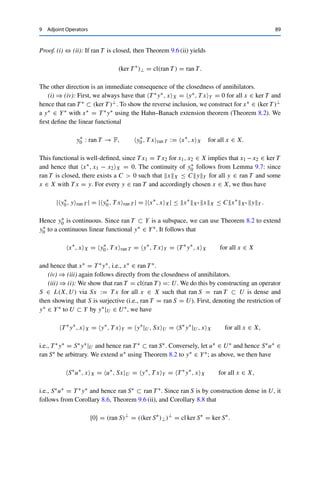 88 9 Adjoint Operators
Lemma 9.9
Let X and Y be Banach spaces and T ∈ L(X, Y). If there exists a c  0 such that
cy∗
Y∗ ≤ T ∗
y∗
X∗ for all y∗
∈ Y∗
,
then T is surjective.
Proof. We use the open mapping theorem (Theorem 5.5). To this end, we show that δUY ⊂
T (UX) for some δ  0 and the open unit balls UX, UY in X and Y, respectively; as in
the proof of Theorem 5.5, it suffices to show that cUY ⊂ cl T (UX) =: A. We argue by
contraposition. Let y0 /
∈ A be arbitrary. Since A is nonempty, convex, and closed, the strict
separation theorem (Theorem 8.11) yields a y∗ ∈ Y∗ and an α ∈ R such that
Rey∗
, yY ≤ α  Rey∗
, y0Y for all y ∈ A.
By linearity of T , if y ∈ A, then also σy ∈ A for all σ ∈ F with |σ| = 1. Hence
|y∗
, yY | = Rey∗
, σyY  Rey∗
, y0Y ≤ |y∗
, y0Y | for all y ∈ A,
where we have chosen σ ∈ F such that σy∗, yY = |y∗, yY | and |σ| = 1.
Using the assumption and Lemma 4.3 (i) then shows that
cy∗
Y∗ ≤ T ∗
y∗
X∗ = sup
x∈UX
|T ∗
y∗
, xX| = sup
x∈UX
|y∗
, T xY |
≤ |y∗
, y0Y | ≤ y∗
y∗ y0Y
and hence that y0Y ≥ c, i.e., y0 /
∈ cUY . By contraposition, we obtain that cUY ⊂ A =
cl T (UX). 

We now arrive at the main theorem of this chapter.
Theorem 9.10 (Closed range)
Let X and Y be Banach spaces and T ∈ L(X, Y). Then the following properties are
equivalent:
(i) ran T is closed;
(ii) ran T = (ker T ∗)⊥;
(iii) ran T ∗ is closed;
(iv) ran T ∗ = (ker T )⊥.
 