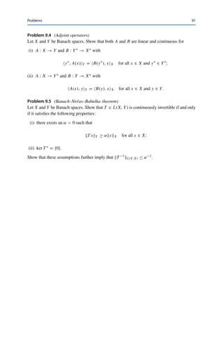 90 9 Adjoint Operators
Hence S∗ is injective. Furthermore, ran S∗ = ran T ∗ is closed by assumption and therefore
S∗ is continuously invertible by Corollary 5.7. We thus have for all u∗ ∈ U∗ that
u∗
U∗ = S−∗
S∗
u∗
U∗ ≤ S−∗
L(X∗,U∗)S∗
u∗
X∗ .
This verifies the assumption of Lemma 9.9 with c := S−∗−1
L(X∗,U∗). Hence S is surjective,
showing that ran S = U = cl(ran T ), i.e., ran T = ran S is closed. 

In practice, the closed range theorem is often applied by verifying the assumption
of Corollary 9.8 as well as the injectivity of T ∗; the former then yields injectivity of
T and the latter surjectivity together with the closedness of the range. It follows that
the operator equation T x = y has a unique solution for all y ∈ Y, which moreover
satisfies the a priori estimate xX ≤ CyY . This approach is a fundamental tool
in the theory of partial differential equations.
Problems
Problem 9.1 (Examples of adjoint operators)
Determine the adjoints of
(i) A : 	1
(R) → 	1
(R), {xk}k∈N →
 ∞

k=1
xk, 0, 0, . . .

;
(ii) B : 	2
(R) → 	2
(R), {xk}k∈N →
⎧
⎨
⎩
1
k2
k

j=1
xj
⎫
⎬
⎭
k∈N
.
Problem 9.2 (Calculus for adjoint operators (Lemma 9.3))
Let X, Y, Z be normed vector spaces, T1, T2 ∈ L(X, Y), and S ∈ L(Y, Z). Show that
(i) (T1 + T2)∗ = T ∗
1 + T ∗
2 ;
(ii) (λT1)∗ = λT ∗
1 for all λ ∈ F;
(iii) (S ◦ T1)∗ = T ∗
1 ◦ S∗.
Problem 9.3 (Continuous embeddings)
Let X and Y be normed vector spaces such that X → Y is dense in Y. Show that the
restriction operator
R : Y∗
→ X∗
, y∗
→ y∗
|X,
is continuous and injective (i.e., that Y∗ → X∗).
 