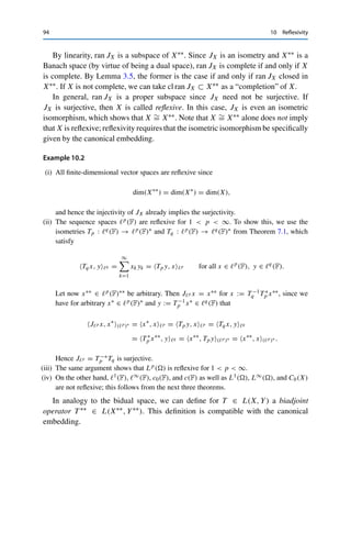 10
Reflexivity
We have seen in the previous chapters that the dual space X∗ of a normed vector
space X is useful since it characterizes X in a suitable way. Similarly, X∗ itself
is characterized by its dual space (X∗)∗; a natural question is now whether this is
transitive, i.e., whether the bidual space X∗∗ := (X∗)∗ characterizes X directly.
The first step is to study the elements of X∗∗. Consider for x ∈ X and x∗ ∈ X∗
the duality pairing x∗, xX ∈ F. For fixed x∗, this defines a continuous linear
mapping from X to F (which coincides with x∗ by the definition of the duality
pairing). Conversely, fixing x defines a linear mapping x∗∗ from X∗ to F, which is
also continuous since
x∗∗
(x∗
) := x∗
, xX ≤ x∗
X∗ xX for all x∗
∈ X∗
. (10.1)
In this way, we have constructed a canonical embedding
JX : X → X∗∗
, JX(x), x∗
X∗ = x∗
, xX for all x∗
∈ X∗
.
It is straightforward to verify that JX is linear and continuous by (10.1). Further-
more, it follows from Corollary 8.4 that
xX = max
x∗∈BX∗
|x∗
, xX| = max
x∗∈BX∗
|JXx, x∗
X∗ | = JXxX∗∗ ,
and hence JX is an isometry and therefore injective. We have thus shown
Theorem 10.1
The canonical embedding JX : X → X∗∗ is linear, injective, and isometric.
© Springer Nature Switzerland AG 2020
C. Clason, Introduction to Functional Analysis, Compact Textbooks
in Mathematics, https://doi.org/10.1007/978-3-030-52784-6_10
93
 