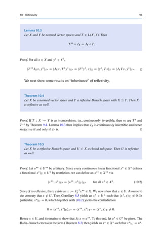 94 10 Reflexivity
By linearity, ran JX is a subspace of X∗∗. Since JX is an isometry and X∗∗ is a
Banach space (by virtue of being a dual space), ran JX is complete if and only if X
is complete. By Lemma 3.5, the former is the case if and only if ran JX closed in
X∗∗. If X is not complete, we can take cl ranJX ⊂ X∗∗ as a “completion” of X.
In general, ranJX is a proper subspace since JX need not be surjective. If
JX is surjective, then X is called reflexive. In this case, JX is even an isometric
isomorphism, which shows that X ∼
= X∗∗. Note that X ∼
= X∗∗ alone does not imply
that X is reflexive; reflexivity requires that the isometric isomorphism be specifically
given by the canonical embedding.
Example 10.2
(i) All finite-dimensional vector spaces are reflexive since
dim(X∗∗
) = dim(X∗
) = dim(X),
and hence the injectivity of JX already implies the surjectivity.
(ii) The sequence spaces 	p(F) are reflexive for 1  p  ∞. To show this, we use the
isometries Tp : 	q(F) → 	p(F)∗ and Tq : 	p(F) → 	q(F)∗ from Theorem 7.1, which
satisfy
Tqx, y	q =
∞

k=1
xkyk = Tpy, x	p for all x ∈ 	p
(F), y ∈ 	q
(F).
Let now x∗∗ ∈ 	p(F)∗∗ be arbitrary. Then J	p x = x∗∗ for x := T −1
q T ∗
p x∗∗, since we
have for arbitrary x∗ ∈ 	p(F)∗ and y := T −1
p x∗ ∈ 	q(F) that
J	p x, x∗
(	p)∗ = x∗
, x	p = Tpy, x	p = Tqx, y	q
= T ∗
p x∗∗
, y	q = x∗∗
, Tpy(	p)∗ = x∗∗
, x(	p)∗ .
Hence J	p = T −∗
p Tq is surjective.
(iii) The same argument shows that Lp(
) is reflexive for 1  p  ∞.
(iv) On the other hand, 	1(F), 	∞(F), c0(F), and c(F) as well as L1(
), L∞(
), and Cb(X)
are not reflexive; this follows from the next three theorems.
In analogy to the bidual space, we can define for T ∈ L(X, Y) a biadjoint
operator T ∗∗ ∈ L(X∗∗, Y∗∗). This definition is compatible with the canonical
embedding.
 