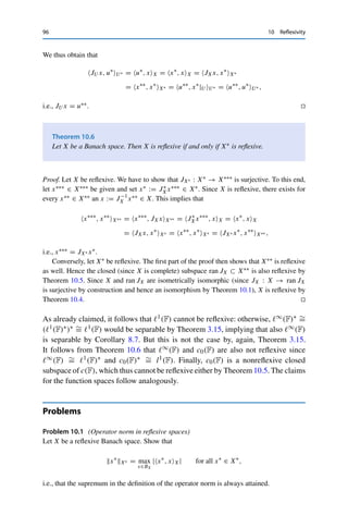 10 Reflexivity 95
Lemma 10.3
Let X and Y be normed vector spaces and T ∈ L(X, Y). Then
T ∗∗
◦ JX = JY ◦ T.
Proof. For all x ∈ X and y∗ ∈ Y∗,
T ∗∗
JXx, y∗
Y∗ = JXx, T ∗
y∗
X∗ = T ∗
y∗
, xX = y∗
, T xY = JY T x, y∗
Y∗ . 

We next show some results on “inheritance” of reflexivity.
Theorem 10.4
Let X be a normed vector space and Y a reflexive Banach space with X  Y. Then X
is reflexive as well.
Proof. If T : X → Y is an isomorphism, i.e., continuously invertible, then so are T ∗ and
T ∗∗ by Theorem 9.4. Lemma 10.3 then implies that JX is continuously invertible and hence
surjective if and only if JY is. 

Theorem 10.5
Let X be a reflexive Banach space and U ⊂ X a closed subspace. Then U is reflexive
as well.
Proof. Let u∗∗ ∈ U∗∗ be arbitrary. Since every continuous linear functional x∗ ∈ X∗ defines
a functional x∗|U ∈ U∗ by restriction, we can define an x∗∗ ∈ X∗∗ via
x∗∗
, x∗
X∗ = u∗∗
, x∗
|U U∗ for all x∗
∈ X∗
. (10.2)
Since X is reflexive, there exists an x := J−1
X x∗∗ ∈ X. We now show that x ∈ U. Assume to
the contrary that x /
∈ U. Then Corollary 8.5 yields an x∗ ∈ U⊥ such that x∗, xX 	= 0. In
particular, x∗|U = 0, which together with (10.2) yields the contradiction
0 = u∗∗
, x∗
|U U∗ = x∗∗
, x∗
X∗ = x∗
, xX 	= 0.
Hence x ∈ U, and it remains to show that JU x = u∗∗. To this end, let u∗ ∈ U∗ be given. The
Hahn–Banach extension theorem (Theorem 8.2) then yields an x∗ ∈ X∗ such that x∗|U = u∗.
 
