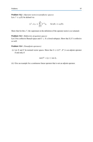 96 10 Reflexivity
We thus obtain that
JU x, u∗
U∗ = u∗
, xX = x∗
, xX = JXx, x∗
X∗
= x∗∗
, x∗
X∗ = u∗∗
, x∗
|U U∗ = u∗∗
, u∗
U∗ ,
i.e., JU x = u∗∗. 

Theorem 10.6
Let X be a Banach space. Then X is reflexive if and only if X∗ is reflexive.
Proof. Let X be reflexive. We have to show that JX∗ : X∗ → X∗∗∗ is surjective. To this end,
let x∗∗∗ ∈ X∗∗∗ be given and set x∗ := J∗
Xx∗∗∗ ∈ X∗. Since X is reflexive, there exists for
every x∗∗ ∈ X∗∗ an x := J−1
X x∗∗ ∈ X. This implies that
x∗∗∗
, x∗∗
X∗∗ = x∗∗∗
, JXxX∗∗ = J∗
Xx∗∗∗
, xX = x∗
, xX
= JXx, x∗
X∗ = x∗∗
, x∗
X∗ = JX∗ x∗
, x∗∗
X∗∗ ,
i.e., x∗∗∗ = JX∗ x∗.
Conversely, let X∗ be reflexive. The first part of the proof then shows that X∗∗ is reflexive
as well. Hence the closed (since X is complete) subspace ran JX ⊂ X∗∗ is also reflexive by
Theorem 10.5. Since X and ran JX are isometrically isomorphic (since JX : X → ran JX
is surjective by construction and hence an isomorphism by Theorem 10.1), X is reflexive by
Theorem 10.4. 

As already claimed, it follows that 	1(F) cannot be reflexive: otherwise, 	∞(F)∗ ∼
=
(	1(F)∗)∗ ∼
= 	1(F) would be separable by Theorem 3.15, implying that also 	∞(F)
is separable by Corollary 8.7. But this is not the case by, again, Theorem 3.15.
It follows from Theorem 10.6 that 	∞(F) and c0(F) are also not reflexive since
	∞(F) ∼
= 	1(F)∗ and c0(F)∗ ∼
= l1(F). Finally, c0(F) is a nonreflexive closed
subspace of c(F), which thus cannot be reflexive either by Theorem 10.5. The claims
for the function spaces follow analogously.
Problems
Problem 10.1 (Operator norm in reflexive spaces)
Let X be a reflexive Banach space. Show that
x∗
X∗ = max
x∈BX
|x∗
, xX| for all x∗
∈ X∗
,
i.e., that the supremum in the definition of the operator norm is always attained.
 