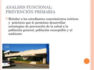 ANALISIS FUNCIONAL:
PREVENCIÓN PRIMARIA


Brindar a los estudiantes conocimientos teóricos
y prácticos que le permitan desarrollar
estrategias de prevención de la salud a la
población general, población susceptible y al
ambiente

 