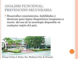 ANALISIS FUNCIONAL:
PREVENCIÓN SECUNDARIA


Desarrollar conocimientos, habilidades y
destrezas para lograr diagnósticos tempranos a
través del uso de la tecnología disponible en
cualquier región del país.

Parque Carlos J. Finley, Fac. Medicina Univ de Panamá

 