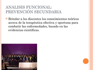 ANALISIS FUNCIONAL:
PREVENCIÓN SECUNDARIA


Brindar a los discentes los conocimientos teóricos
acerca de la terapéutica efectiva y oportuna para
combatir las enfermedades, basado en las
evidencias cientificas.

 