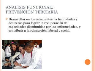 ANALISIS FUNCIONAL:
PREVENCIÓN TERCIARIA


Desarrollar en los estudiantes la habilidades y
destrezas para lograr la recuperación de
capacidades disminuidas por las enfermedades, y
contribuir a la reinserción laboral y social.

 