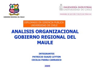 GOBIERNO REGIONAL DEL MAULE



                          DIPLOMADO EN GERENCIA PUBLICA
                               UNIVERSIDAD DE CHILE

          ANALISIS ORGANIZACIONAL
           GOBIERNO REGIONAL DEL
                   MAULE

                                     INTEGRANTES
                               PATRICIO SUAZO LEYTON
                               CECILIA PARRA CARRASCO

                                        2009
 