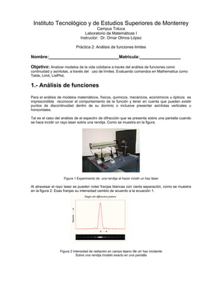 Instituto Tecnológico y de Estudios Superiores de Monterrey
                                         Campus Toluca
                                  Laboratorio de Matemáticas I
                               Instructor: Dr. Omar Olmos López

                            Práctica 2: Análisis de funciones limites

Nombre:_____________________________Matricula:_________________

Objetivo: Analizar modelos de la vida cotidiana a través del análisis de funciones como
continuidad y asíntotas, a través del uso de límites. Evaluando comandos en Mathematica como
Table, Limit, ListPlot,

1.- Análisis de funciones
Para el análisis de modelos matemáticos, físicos, químicos, mecánicos, económicos u ópticos es
imprescindible reconocer el comportamiento de la función y tener en cuenta que pueden existir
puntos de discontinuidad dentro de su dominio o inclusive presentar asíntotas verticales u
horizontales.

Tal es el caso del análisis de el espectro de difracción que se presenta sobre una pantalla cuando
se hace incidir un rayo laser sobre una rendija. Como se muestra en la figura.




                    Figura 1 Experimento de una rendija al hacer incidir un haz láser

Al atravesar el rayo laser se pueden notar franjas blancas con cierta separación, como se muestra
en la figura 2. Esas franjas su intensidad cambio de acuerdo a la ecuación 1.




                 Figura 2 Intensidad de radiación en campo lejano de un haz incidente
                            Sobre una rendija modelo exacto en una pantalla
 