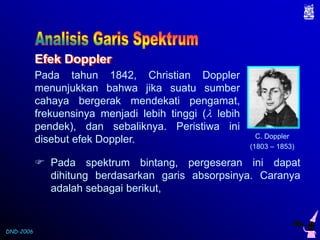 DND-2006 
Efek Doppler 
Pada tahun 1842, Christian Doppler 
menunjukkan bahwa jika suatu sumber 
cahaya bergerak mendekati pengamat, 
frekuensinya menjadi lebih tinggi ( lebih 
pendek), dan sebaliknya. Peristiwa ini 
disebut efek Doppler. 
C. Doppler 
(1803 – 1853) 
 Pada spektrum bintang, pergeseran ini dapat 
dihitung berdasarkan garis absorpsinya. Caranya 
adalah sebagai berikut, 
 