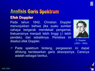 Efek Doppler
Pada tahun 1842, Christian Doppler
menunjukkan bahwa jika suatu sumber
cahaya bergerak mendekati pengamat,
frekuensinya menjadi lebih tinggi ( lebih
pendek), dan sebaliknya. Peristiwa ini
disebut efek Doppler.

C. Doppler
(1803 – 1853)

 Pada spektrum bintang, pergeseran ini dapat
dihitung berdasarkan garis absorpsinya. Caranya
adalah sebagai berikut,

DND-2006

 