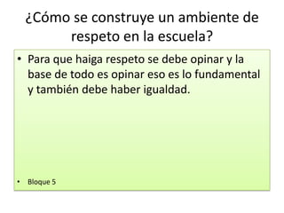 ¿Cómo se construye un ambiente de
respeto en la escuela?
• Para que haiga respeto se debe opinar y la
base de todo es opinar eso es lo fundamental
y también debe haber igualdad.
• Bloque 5
 