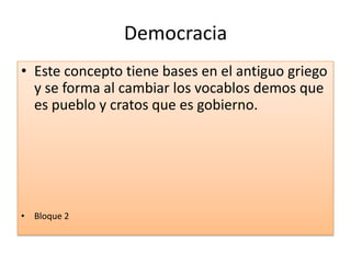 Democracia
• Este concepto tiene bases en el antiguo griego
y se forma al cambiar los vocablos demos que
es pueblo y cratos que es gobierno.
• Bloque 2
 