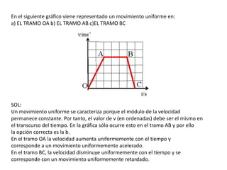 En el siguiente gráfico viene representado un movimiento uniforme en:a) EL TRAMO OA b) EL TRAMO AB c)EL TRAMO BCSOL:Un movimiento uniforme se caracteriza porque el módulo de la velocidadpermanece constante. Por tanto, el valor de v (en ordenadas) debe ser el mismo enel transcurso del tiempo. En la gráfica sólo ocurre esto en el tramo AB y por ellola opción correcta es la b.En el tramo OA la velocidad aumenta uniformemente con el tiempo ycorresponde a un movimiento uniformemente acelerado.En el tramo BC, la velocidad disminuye uniformemente con el tiempo y secorresponde con un movimiento uniformemente retardado.