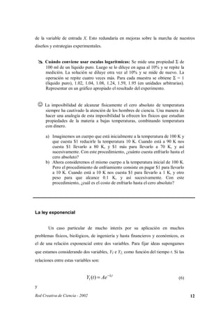 de la variable de entrada X. Esto redundaría en mejoras sobre la marcha de nuestros
diseños y estrategias experimentales.


            Cuándo conviene usar escalas logarítmicas: Se mide una propiedad Σ de
    ¢
        ¢




            100 ml de un líquido puro. Luego se lo diluye en agua al 10% y se repite la
            medición. La solución se diluye otra vez al 10% y se mide de nuevo. La
            operación se repite cuatro veces más. Para cada muestra se obtiene Σ = 1
            (líquido puro), 1.02, 1.04, 1.08, 1.24, 1.59, 1.95 (en unidades arbitrarias).
            Representar en un gráfico apropiado el resultado del experimento.

    £




            La imposibilidad de alcanzar físicamente el cero absoluto de temperatura
            siempre ha cautivado la atención de los hombres de ciencia. Una manera de
            hacer una analogía de esta imposibilidad la ofrecen los físicos que estudian
            propiedades de la materia a bajas temperaturas, combinando temperatura
            con dinero.

            a) Imaginemos un cuerpo que está inicialmente a la temperatura de 100 K y
               que cuesta $1 reducirle la temperatura 10 K. Cuando está a 90 K nos
               cuesta $1 llevarlo a 80 K, y $1 más para llevarlo a 70 K, y así
               sucesivamente. Con este procedimiento, ¿cuánto cuesta enfriarlo hasta el
               cero absoluto?
            b) Ahora consideremos el mismo cuerpo a la temperatura inicial de 100 K.
               Pero el procedimiento de enfriamiento consiste en pagar $1 para llevarlo
               a 10 K. Cuando está a 10 K nos cuesta $1 para llevarlo a 1 K, y otro
               peso para que alcance 0.1 K, y así sucesivamente. Con este
               procedimiento, ¿cuál es el costo de enfriarlo hasta el cero absoluto?




La ley exponencial


             Un caso particular de mucho interés por su aplicación en muchos
problemas físicos, biológicos, de ingeniería y hasta financieros y económicos, es
el de una relación exponencial entre dos variables. Para fijar ideas supongamos
que estamos considerando dos variables, Y1 e Y2, como función del tiempo t. Si las
relaciones entre estas variables son:


                                  Y1 (t ) = Ae − λ1t                                  (6)
y

Red Creativa de Ciencia - 2002                                                              12
 