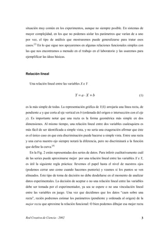 situación muy común en los experimentos, aunque no siempre posible. En sistemas de
mayor complejidad, en los que no podemos aislar los parámetros que varían de a uno
por vez, el tipo de análisis que mostraremos puede generalizarse para tratar esos
casos.[2] En lo que sigue nos apoyaremos en algunas relaciones funcionales simples con
las que nos encontramos a menudo en el trabajo en el laboratorio y las usaremos para
ejemplificar las ideas básicas.




Relación lineal

   Una relación lineal entre las variables X e Y


                                      Y =a⋅ X +b                                       (1)


es la más simple de todas. La representación gráfica de Y(X) arrojaría una línea recta, de
pendiente a y que corta al eje vertical en b (ordenada del origen o intersección con el eje
y). Es importante notar que una recta es la forma geométrica más simple en dos
dimensiones. Al mismo tiempo, una relación lineal entre dos variables cualesquiera es
más fácil de ser identificada a simple vista, y no sería una exageración afirmar que éste
es el único caso en que esta discriminación puede hacerse a simple vista. Entre una recta
y una curva nuestro ojo siempre notará la diferencia, pero no discriminará a la función
que define la curva.[4]
   En la Fig. 2 están representadas dos series de datos. Para inferir cualitativamente cuál
de las series puede aproximarse mejor por una relación lineal entre las variables X e Y,
es útil la siguiente regla práctica: llevemos el papel hasta el nivel de nuestros ojos
(podemos cerrar uno como cuando hacemos puntería) y veamos si los puntos se ven
alineados. Este tipo de toma de decisión no debe desdeñarse en el momento de analizar
datos experimentales. La decisión de aceptar o no una relación lineal entre las variables
debe ser tomada por el experimentador, ya sea se espere o no una vinculación lineal
entre las variables en juego. Una vez que decidimos que los datos “caen sobre una
recta”, recién podremos estimar los parámetros (pendiente y ordenada al origen) de la
mejor recta que aproxime la relación funcional: O bien podemos dibujar esa mejor recta



Red Creativa de Ciencia - 2002                                                           3
 
