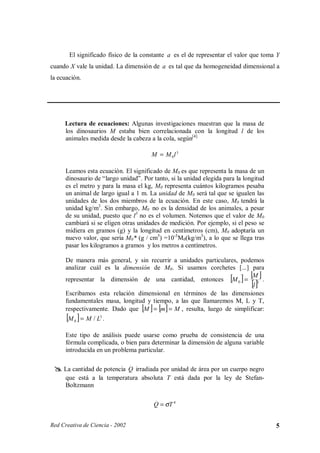 El significado físico de la constante a es el de representar el valor que toma Y
cuando X vale la unidad. La dimensión de a es tal que da homogeneidad dimensional a
la ecuación.




         Lectura de ecuaciones: Algunas investigaciones muestran que la masa de
         los dinosaurios M estaba bien correlacionada con la longitud l de los
         animales medida desde la cabeza a la cola, según[4]

                                          M = M 0l 3

         Leamos esta ecuación. El significado de M0 es que representa la masa de un
         dinosaurio de “largo unidad”. Por tanto, si la unidad elegida para la longitud
         es el metro y para la masa el kg, M0 representa cuántos kilogramos pesaba
         un animal de largo igual a 1 m. La unidad de M0 será tal que se igualen las
         unidades de los dos miembros de la ecuación. En este caso, M0 tendrá la
         unidad kg/m3. Sin embargo, M0 no es la densidad de los animales, a pesar
         de su unidad, puesto que l3 no es el volumen. Notemos que el valor de M0
         cambiará si se eligen otras unidades de medición. Por ejemplo, si el peso se
         midiera en gramos (g) y la longitud en centímetros (cm), M0 adoptaría un
         nuevo valor, que sería M0* (g / cm3) =10-3 M0(kg/m3), a lo que se llega tras
         pasar los kilogramos a gramos y los metros a centímetros.

         De manera más general, y sin recurrir a unidades particulares, podemos
         analizar cuál es la dimensión de M0. Si usamos corchetes [...] para
         representar la dimensión de una cantidad, entonces [M 0 ] = 3 .
                                                                             [M ]
                                                                              [l ]
         Escribamos esta relación dimensional en términos de las dimensiones
         fundamentales masa, longitud y tiempo, a las que llamaremos M, L y T,
         respectivamente. Dado que [M ] = [m ] = M , resulta, luego de simplificar:
         [M 0 ] = M / L3 .
         Este tipo de análisis puede usarse como prueba de consistencia de una
         fórmula complicada, o bien para determinar la dimensión de alguna variable
         introducida en un problema particular.

  
      
                                  .
         La cantidad de potencia Q irradiada por unidad de área por un cuerpo negro
         que está a la temperatura absoluta T está dada por la ley de Stefan-
         Boltzmann

                                            .
                                           Q = σT 4


Red Creativa de Ciencia - 2002                                                            5
 