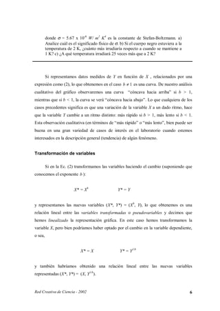 donde σ = 5.67 x 10-8 W/ m2 K4 es la constante de Stefan-Boltzmann. a)
         Analice cuál es el significado físico de σ. b) Si el cuerpo negro estuviera a la
         temperatura de 2 K, ¿cuánto más irradiaría respecto a cuando se mantiene a
         1 K? c) ¿A qué temperatura irradiará 25 veces más que a 2 K?




         Si representamos datos medidos de Y en función de X , relacionados por una
expresión como (2), lo que obtenemos en el caso b ≠ 1 es una curva. De nuestro análisis
cualitativo del gráfico observaremos una curva           “cóncava hacia arriba” si b > 1,
mientras que si b < 1, la curva se verá “cóncava hacia abajo”. Lo que cualquiera de los
casos precedentes significa es que una variación de la variable X a un dado ritmo, hace
que la variable Y cambie a un ritmo distinto: más rápido si b > 1, más lento si b < 1.
Esta observación cualitativa (en términos de “más rápido” o “más lento”, bien puede ser
buena en una gran variedad de casos de interés en el laboratorio cuando estemos
interesados en la descripción general (tendencia) de algún fenómeno.


Transformación de variables

         Si en la Ec. (2) transformamos las variables haciendo el cambio (suponiendo que
conocemos el exponente b ):


                         X* = Xb                   Y* = Y


y representamos las nuevas variables (X*, Y*) = (Xb, Y), lo que obtenemos es una
relación lineal entre las variables transformadas o pseudovariables y decimos que
hemos linealizado la representación gráfica. En este caso hemos transformamos la
variable X, pero bien podríamos haber optado por el cambio en la variable dependiente,
o sea,


                             X* = X                 Y* = Y1/b


y también habríamos obtenido una relación lineal entre las nuevas variables
representadas (X*, Y*) = (X, Y1/b).



Red Creativa de Ciencia - 2002                                                              6
 