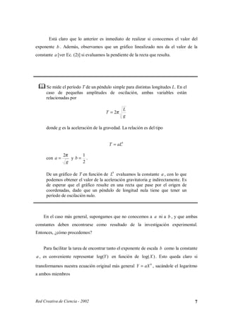 Está claro que lo anterior es inmediato de realizar si conocemos el valor del
exponente b . Además, observamos que un gráfico linealizado nos da el valor de la
constante a [ver Ec. (2)] si evaluamos la pendiente de la recta que resulta.




 ¡
     ¡




          Se mide el período T de un péndulo simple para distintas longitudes L. En el
          caso de pequeñas amplitudes de oscilación, ambas variables están
          relacionadas por

                                                       L
                                           T = 2π
                                                       g

          donde g es la aceleración de la gravedad. La relación es del tipo


                                             T = aLb

                    2π    1
          con a =      yb= .
                     g    2

          De un gráfico de T en función de Lb evaluamos la constante a , con lo que
          podemos obtener el valor de la aceleración gravitatoria g indirectamente. Es
          de esperar que el gráfico resulte en una recta que pase por el origen de
          coordenadas, dado que un péndulo de longitud nula tiene que tener un
          período de oscilación nulo.



         En el caso más general, supongamos que no conocemos a a ni a b , y que ambas
constantes deben encontrarse como resultado de la investigación experimental.
Entonces, ¿cómo procedemos?


         Para facilitar la tarea de encontrar tanto el exponente de escala b como la constante
a , es conveniente representar log(Y ) en función de log(X ) . Esto queda claro si

transformamos nuestra ecuación original más general Y = aX b , sacándole el logaritmo
a ambos miembros




Red Creativa de Ciencia - 2002                                                              7
 