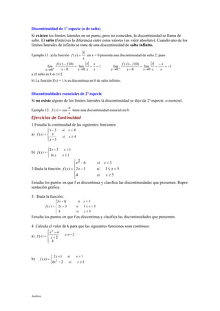 Análisis
Discontinuidad de 1º especie (o de salto)
Si existen los límites laterales en un punto, pero no coinciden, la discontinuidad se llama de
salto. El salto (finito) es la diferencia entre estos valores (en valor absoluto). Cuando uno de los
límites laterales de infinito se trata de una discontinuidad de salto infinito.
Ejemplo 11. a) la función
x
x
xf =)( en x = 0 presenta una discontinuidad de salto 2, pues
1
0
lim
0
)0()(
0
lim ==
→
=
−
−
+→ x
x
x
x
xx
fxf
x
1
0
lim
0
)0()(
0
lim −=
−
=
→
=
−
−
−→ x
x
x
x
xx
fxf
x
y el salto es 1-(-1)=2.
b) La función f(x) = 1/x es discontinua en 0 de salto infinito.
Discontinuidades esenciales de 2ª especie
Si no existe alguno de los límites laterales la discontinuidad se dice de 2ª especie, o esencial.
Ejemplo 12.
x
senxf
π
=)( tiene una discontinuidad esencial en 0.
Ejercicios de Continuidad
1.Estudia la continuidad de las siguientes funciones:
a)




≥
−
<−
=
4
3
1
43
)(
xsi
x
xsix
xf
b)



≥
<−
=
1ln
132
)(
xx
xx
xf
2.Dada la función







≥
<≤−
<−
=
54
5332
362
)(
xsi
xsix
xsix
xf
Estudia los puntos en que f es discontinua y clasifica las discontinuidades que presenten. Repre-
sentación gráfica.
3. Dada la función:
f x
x si x
x si x
si x
( ) =
− <
− ≤ <
≥





3 6 3
2 3 3 5
4 5
Estudia los puntos en que f es discontinua y clasifica las discontinuidades que presenten.
4. Calcula el valor de k para que las siguientes funciones sean continuas:
a)




−≠
+
−
=
k
x
x
x
xf 2
2
4
)(
2
b)



≥−
<+
=
12
112
)( 2
xsikx
xsix
xf
 