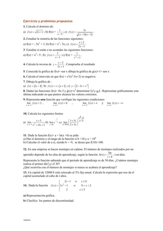 Análisis
Ejercicios y problemas propuestos
1. Calcula el dominio de:
a) 12)( += xxf ; b) f(x) =
5
1
−x
; c)
)2)(3(
3
)(
−−
=
xx
x
xf .
2. Estudiar la simetría de las funciones siguientes:
a) f(x) = - 3x2
+ 1; b) f(x) = x3
- 3x; c)
12
2
)(
−
+
=
x
x
xf .
3. Estudiar si están o no acotadas las siguientes funciones:
a) f(x) = x2
- 5 ; b)
1
3
)(
−
=
x
xf ; c) f(x) =
1
1
2
+x
.
4. Calcula la inversa de
12
2
+
−
=
x
x
y . Comprueba el resultado
5. Conocida la gráfica de f(x)= sen x dibuja la gráfica de g(x)=1+ sen x
6. Calcula el intervalo en que f(x) = ex
(x2
-3x+2) es negativa.
7. Dibuja la gráfica de :
a) 42( −= xxf ; b) 2)( ++= xxxf ; c) 2
32 xxy +−=
8. Dadas las funciones f(x)= 4x-3 y g(x)=x2
determinar fof y gof.. Representar gráficamente esta
última indicando en que puntos alcanza los valores extremos.
9. Representa una función que verifique las siguientes condiciones:
2)(lim =
−∞→
xf
x
, 0)(lim =
∞→
xf
x
, ∞=
−→
)(lim
2
xf
x
y −∞=
∞→
)(lim xf
x
10. Calcula los siguientes límites
a)
34
3
lim 23 ++
+
−→ xx
x
x
b) x
x
e
1
0
lim
−
→
;c)
3
12
32
31
lim
−
+






+
+
∞→
x
x
x
x
x
11. Dada la función f(x)= a + ln(x +b) se pide:
a) Dar el dominio y el rango de la función si b =10 y a = 106
b) Calcular el valor de a sí, siendo b = -9, se desea que f(10)=100.
12. En una empresa se hacen montajes en cadena. El número de montajes realizados por un
aprendiz depende de los días de aprendizaje, según la función
4
30
)(
+
=
t
t
tM , t en días.
Representa la función sabiendo que el periodo de aprendizaje es de 30 días. ¿Cuántos montajes
realiza el primer día?¿y el 30?
¿Qué ocurriría con el número de montajes si nunca se acabara el aprendizaje?
13. Un capital de 12000 € está colocado al 3% fijo anual. Calcula la expresión que nos da el
capital acumulado al cabo de t años.
14. Dada la función





≥
<<−
≤−
=
22
2013
012
)( 2
x
xsix
xsix
xf
a) Representación gráfica.
b) Clasifica los puntos de discontinuidad.
 