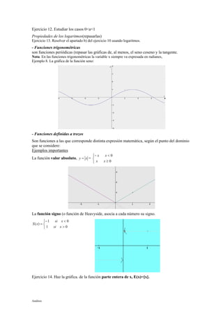 Análisis
Ejercicio 12. Estudiar los casos 0<a<1
Propiedades de los logaritmos(repasarlas)
Ejercicio 13. Resolver el apartado b) del ejercicio 10 usando logaritmos.
- Funciones trigonométricas
son funciones periódicas (repasar las gráficas de, al menos, el seno coseno y la tangente.
Nota. En las funciones trigonométricas la variable x siempre va expresada en radianes,
Ejemplo 8. La gráfica de la función seno:
- Funciones definidas a trozos
Son funciones a las que corresponde distinta expresión matemática, según el punto del dominio
que se considere:
Ejemplos importantes
La función valor absoluto, xy = =



≥
<−
0
0
xx
xx
La función signo (o función de Heavyside, asocia a cada número su signo.



>
<−
=
01
01
)(
xsi
xsi
xS
Ejercicio 14. Haz la gráfica. de la función parte entera de x, E(x)=[x].
 