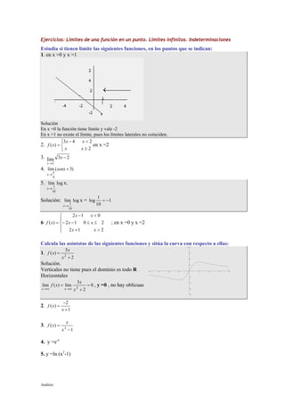 Análisis
Ejercicios: Límites de una función en un punto. Límites infinitos. Indeterminaciones
Estudia si tienen límite las siguientes funciones, en los puntos que se indican:
1. en x =0 y x =1
Solución
En x =0 la función tiene límite y vale -2
En x =1 no existe el límite, pues los límites laterales no coinciden.
2.



≥
<−
=
2
243
)(
xx
xx
xf en x =2
3. 23lim
2
−
→
x
x
4. )3(lim
4
+
→
senx
x
π
5. loglim
10
1
→x
x.
Solución: loglim
10
1
→x
x = 1
10
1
log −=
6





>+
≤≤−−
<−
=
212
2012
012
)(
xx
xx
xx
xf ; en x =0 y x =2
Calcula las asíntotas de las siguientes funciones y sitúa la curva con respecto a ellas:
1.
2
3
)( 2
+
=
x
x
xf
Solución.
Verticales no tiene pues el dominio es todo R
Horizontales
0
2
3
lim)(lim 2
=
+
=
∞→∞→ x
x
xf
xx
, y =0 , no hay oblicuas
2.
1
2
)(
+
−
=
x
xf
3.
1
)( 2
−
=
x
x
xf
4. y =e-x
5. y =ln (x2
-1)
 
