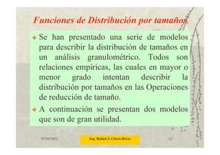 07/04/2012 Ing. Rafael J. Chero Rivas 12
Se han presentado una serie de modelos
para describir la distribución de tamaños en
un análisis granulométrico. Todos son
relaciones empíricas, las cuales en mayor o
menor grado intentan describir la
distribución por tamaños en las Operaciones
de reducción de tamaño.
A continuación se presentan dos modelos
que son de gran utilidad.
Funciones de Distribución por tamaños
 