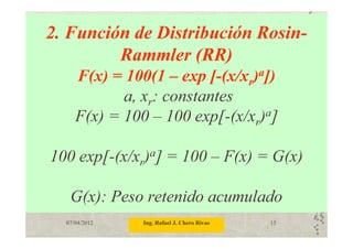 07/04/2012 Ing. Rafael J. Chero Rivas 15
2. Función de Distribución Rosin-
Rammler (RR)
F(x) = 100(1 – exp [-(x/xr)a])
a, xr: constantes
F(x) = 100 – 100 exp[-(x/xr)a]
100 exp[-(x/xr)a] = 100 – F(x) = G(x)
G(x): Peso retenido acumulado
 