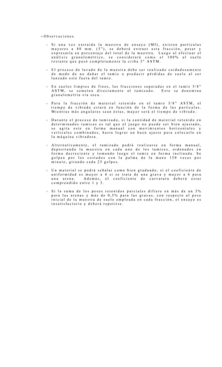 - O b s e r v a c i o n e s .
- S i u n a v e z e x t r a í d a l a m u e s t r a d e e n s a y o ( M f ) , e x i s t e n p a r t í c u l a s
m a y o r e s a 8 0 m m . ( 3 ” ) , s e d e b e r á e x t r a e r e s t a f r a c c i ó n , p e s a r y
e x p r e s a r l a e n p o r c e n t a j e d e l t o t a l d e l a m u e s t r a . L u e g o a l e f e c t u a r e l
a n á l i s i s g r a n u l o m é t r i c o , s e c o n s i d e r a r á c o m o e l 1 0 0 % a l s u e l o
r e s t a n t e q u e p a s ó c o m p l e t a m e n t e l a c r i b a 3 ” A S T M .
- E l p r o c e s o d e l a v a d o d e l a m u e s t r a d e b e s e r r e a l i z a d o c u i d a d o s a m e n t e
d e m o d o d e n o d a ñ a r e l t a m i z o p r o d u c i r p é r d i d a s d e s u e l o a l s e r
l a n z a d o e s t e f u e r a d e l t a m i z .
- E n s u e l o s l i m p i o s d e f i n o s , l a s f r a c c i o n e s s e p a r a d a s e n e l t a m i z 3 / 8 ”
A S T M , s e s o m e t e n d i r e c t a m e n t e a l t a m i z a d o . E s t o s e d e n o m i n a
g r a n u l o m e t r í a v í a s e c a .
- P a r a l a f r a c c i ó n d e m a t e r i a l r e t e n i d o e n e l t a m i z 3 / 8 ” A S T M , e l
t i e m p o d e v i b r a d o e s t a r á e n f u n c i ó n d e l a f o r m a d e l a s p a r t í c u l a s .
M i e n t r a s m á s a n g u l a r e s s e a n é s t a s , m a y o r s e r á e l t i e m p o d e v i b r a d o .
- D u r a n t e e l p r o c e s o d e t a m i z a d o , s i l a c a n t i d a d d e m a t e r i a l r e t e n i d o e n
d e t e r m i n a d o s t a m i c e s e s t a l q u e e l j u e g o n o p u e d e s e r b i e n a j u s t a d o ,
s e a g i t a e s t e e n f o r m a m a n u a l c o n m o v i m i e n t o s h o r i z o n t a l e s y
v e r t i c a l e s c o m b i n a d o s , h a s t a l o g r a r u n b u e n a j u s t e p a r a c o l o c a r l o e n
l a m á q u i n a v i b r a d o r a .
- A l t e r n a t i v a m e n t e , e l t a m i z a d o p o d r á r e a l i z a r s e e n f o r m a m a n u a l ,
d e p o s i t a n d o l a m u e s t r a e n c a d a u n o d e l o s t a m i c e s , o r d e n a d o s e n
f o r m a d e c r e c i e n t e y t o m a n d o l u e g o e l t a m i z e n f o r m a i n c l i n a d a . S e
g o l p e a p o r l o s c o s t a d o s c o n l a p a l m a d e l a m a n o 1 5 0 v e c e s p o r
m i n u t o , g i r a n d o c a d a 2 5 g o l p e s .
- U n m a t e r i a l s e p o d r á s e ñ a l a r c o m o b i e n g r a d u a d o , s i e l c o e f i c i e n t e d e
u n i f o r m i d a d e s m a y o r a 4 s i s e t r a t a d e u n a g r a v a y m a y o r a 6 p a r a
u n a a r e n a . A d e m á s , e l c o e f i c i e n t e d e c u r v a t u r a d e b e r á e s t a r
c o m p r e n d i d o e n t r e 1 y 3 .
- S i l a s u m a d e l o s p e s o s r e t e n i d o s p a r c i a l e s d i f i e r e e n m á s d e u n 3 %
p a r a l a s a r e n a s y m á s d e 0 , 5 % p a r a l a s g r a v a s , c o n r e s p e c t o a l p e s o
i n i c i a l d e l a m u e s t r a d e s u e l o e m p l e a d a e n c a d a f r a c c i ó n , e l e n s a y o e s
i n s a t i s f a c t o r i o y d e b e r á r e p e t i r s e .
 