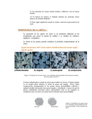 3) Las partículas de menor tamaño tienden a adherirse a las de mayor
tamaño.
4) El número de tamices es limitado mientras las partículas tienen
números de tamaños ilimitados.
5) Tiene algún significado cuando se realiza a muestras representativas de
suelo.
MORFOLOGÍA DE LA ARENA :
La geometría de los granos de arena es un parámetro influyente en las
propiedades que posee la mezcla de moldeo y se clasifica en: esféricos,
angulosos e irregulares.
La forma de los granos permite establecer el probable comportamiento de la
arena.
Según las normas AFS existe cuatro clasificaciones de arenas según
tipo de grano:
(Figura 2: morfología de la arenas, http:// www.slideshare.net/propiedades-de-las-arenas-de-moldeo,
30 de noviembre del 2017)
El grano redondeando es propio de arenas para moldeo en cascara. El grano angular
es un modelo ideal, mientras la forma de grano sub angular ofrece mejor
compactación, homogeneidad en los granos menor permeabilidad, cohesión y
aptitud al moldeo intermedio entre grano angular y redondeado. A pesar de que los
granos redondeados presentan mayor espaciamiento entre sí, los regulares se
comprimen unos con otros con menor fuerza teniendo mayor permeabilidad
(Figura 3: morfología de la arenas, http://
www.slideshare.net/propiedades-de-las-
arenas-de-moldeo, 30 de noviembre del
2017)
 