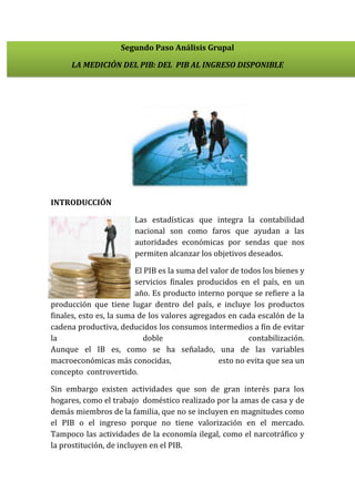 Segundo Paso Análisis Grupal
LA MEDICIÓN DEL PIB: DEL PIB AL INGRESO DISPONIBLE

INTRODUCCIÓN
Las estadísticas que integra la contabilidad
nacional son como faros que ayudan a las
autoridades económicas por sendas que nos
permiten alcanzar los objetivos deseados.
El PIB es la suma del valor de todos los bienes y
servicios finales producidos en el país, en un
año. Es producto interno porque se refiere a la
producción que tiene lugar dentro del país, e incluye los productos
finales, esto es, la suma de los valores agregados en cada escalón de la
cadena productiva, deducidos los consumos intermedios a fin de evitar
la
doble
contabilización.
Aunque el IB es, como se ha señalado, una de las variables
macroeconómicas más conocidas,
esto no evita que sea un
concepto controvertido.
Sin embargo existen actividades que son de gran interés para los
hogares, como el trabajo doméstico realizado por la amas de casa y de
demás miembros de la familia, que no se incluyen en magnitudes como
el PIB o el ingreso porque no tiene valorización en el mercado.
Tampoco las actividades de la economía ilegal, como el narcotráfico y
la prostitución, de incluyen en el PIB.

 