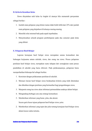 D. Kriteria Kenaikan Kelas
Siswa dinyatakan naik kelas ke tingkat di atasnya bila memenuhi persyaratan
sebagai berikut :
1. Jumlah mata pelajaran yang belum tuntas tidak boleh lebih dari 25% dari jumlah
mata pelajaran yang diajarkan di kelasnya masing-masing.
2. Memiliki nilai minimal baik pada aspek kepribadian.
3. Menyelesaikan seluruh program pembelajaran pada dua semester pada kelas
yang diikuti.

E. Pelaporan Hasil Belajar
Laporan kemajuan hasil belajar siswa merupakan sarana komunikasi dan
hubungan kerjasama antara sekolah, siswa, dan orang tua siswa. Proses pelaporan
penilaian hasil belajar siswa, merupakan suatu tahapan dari serangkaian suatu proses
pendidikan di sekolah yang harus dilewati. Pada pelaksanaannya, pelaporan harus
memperhatikan beberapa hal sebagai berikut.
1. Konsisten dengan pelaksanaan penilaian di sekolah.
2. Memuat rincian hasil belajar siswa berdasarkan kriteria yang telah ditentukan
dan dikaitkan dengan penilaian yang bermanfaat bagi pengembangan siswa.
3. Menjamin orang tua siswa akan informasi permasalahan anaknya dalam belajar.
4. Mengandung berbagai cara atau strategi komunikasi.
5. Memberikan informasi yang benar, jelas, dan akurat.
Secara garis besar tujuan pelaporan hasil belajar siswa yaitu:
2. Memberikan informasi yang tepat dan jelas tentang kemajuan hasil belajar siswa
dalam kurun waktu tertentu.

Analisis dan Pelaporan Hasil Penilaian

214

 