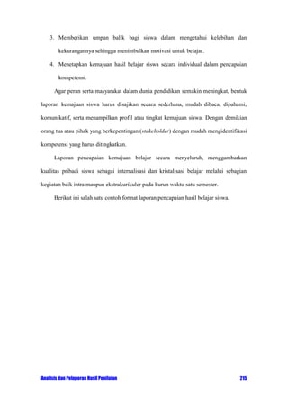 3. Memberikan umpan balik bagi siswa dalam mengetahui kelebihan dan
kekurangannya sehingga menimbulkan motivasi untuk belajar.
4. Menetapkan kemajuan hasil belajar siswa secara individual dalam pencapaian
kompetensi.
Agar peran serta masyarakat dalam dunia pendidikan semakin meningkat, bentuk
laporan kemajuan siswa harus disajikan secara sederhana, mudah dibaca, dipahami,
komunikatif, serta menampilkan profil atau tingkat kemajuan siswa. Dengan demikian
orang tua atau pihak yang berkepentingan (stakeholder) dengan mudah mengidentifikasi
kompetensi yang harus ditingkatkan.
Laporan pencapaian kemajuan belajar secara menyeluruh, menggambarkan
kualitas pribadi siswa sebagai internalisasi dan kristalisasi belajar melalui sebagian
kegiatan baik intra maupun ekstrakurikuler pada kurun waktu satu semester.
Berikut ini salah satu contoh format laporan pencapaian hasil belajar siswa.

Analisis dan Pelaporan Hasil Penilaian

215

 
