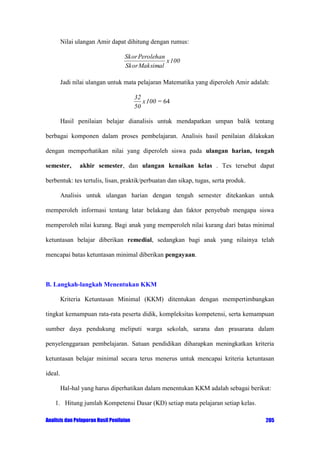 Nilai ulangan Amir dapat dihitung dengan rumus:
Skor Perolehan
x 100
Skor Maksimal

Jadi nilai ulangan untuk mata pelajaran Matematika yang diperoleh Amir adalah:

32
x 100 = 64
50
Hasil penilaian belajar dianalisis untuk mendapatkan umpan balik tentang
berbagai komponen dalam proses pembelajaran. Analisis hasil penilaian dilakukan
dengan memperhatikan nilai yang diperoleh siswa pada ulangan harian, tengah
semester,

akhir semester, dan ulangan kenaikan kelas . Tes tersebut dapat

berbentuk: tes tertulis, lisan, praktik/perbuatan dan sikap, tugas, serta produk.
Analisis untuk ulangan harian dengan tengah semester ditekankan untuk
memperoleh informasi tentang latar belakang dan faktor penyebab mengapa siswa
memperoleh nilai kurang. Bagi anak yang memperoleh nilai kurang dari batas minimal
ketuntasan belajar diberikan remedial, sedangkan bagi anak yang nilainya telah
mencapai batas ketuntasan minimal diberikan pengayaan.

B. Langkah-langkah Menentukan KKM
Kriteria Ketuntasan Minimal (KKM) ditentukan dengan mempertimbangkan
tingkat kemampuan rata-rata peserta didik, kompleksitas kompetensi, serta kemampuan
sumber daya pendukung meliputi warga sekolah, sarana dan prasarana dalam
penyelenggaraan pembelajaran. Satuan pendidikan diharapkan meningkatkan kriteria
ketuntasan belajar minimal secara terus menerus untuk mencapai kriteria ketuntasan
ideal.
Hal-hal yang harus diperhatikan dalam menentukan KKM adalah sebagai berikut:
1. Hitung jumlah Kompetensi Dasar (KD) setiap mata pelajaran setiap kelas.
Analisis dan Pelaporan Hasil Penilaian

205

 