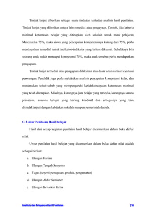 Tindak lanjut diberikan sebagai suatu tindakan terhadap analisis hasil penilaian.
Tindak lanjut yang diberikan antara lain remedial atau pengayaan. Contoh, jika kriteria
minimal ketuntasan belajar yang ditetapkan oleh sekolah untuk mata pelajaran
Matematika 75%, maka siswa yang pencapaian kompetensinya kurang dari 75%, perlu
mendapatkan remedial untuk indikator-indikator yang belum dikuasai. Sebaliknya bila
seorang anak sudah mencapai kompetensi 75%, maka anak tersebut perlu mendapatkan
pengayaan.
Tindak lanjut remedial atau pengayaan dilakukan atas dasar analisis hasil evaluasi
perorangan. Pendidik juga perlu melakukan analisis pencapaian kompetensi kelas, dan
menemukan sebab-sebab yang mempengaruhi ketidaktercapaian ketuntasan minimal
yang telah ditetapkan. Misalnya, kurangnya jam belajar yang tersedia, kurangnya sarana
prasarana, suasana belajar yang kurang kondusif dan sebagainya yang bisa
ditindaklanjuti dengan kebijakan sekolah maupun pemerintah daerah.

C. Unsur Penilaian Hasil Belajar
Hasil dari setiap kegiatan penilaian hasil belajar dicantumkan dalam buku daftar
nilai.
Unsur penilaian hasil belajar yang dicantumkan dalam buku daftar nilai adalah
sebagai berikut:
a. Ulangan Harian
b. Ulangan Tengah Semester
c. Tugas (seperti penugasan, produk, pengamatan)
d. Ulangan Akhir Semseter
e. Ulangan Kenaikan Kelas

Analisis dan Pelaporan Hasil Penilaian

210

 