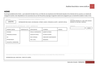 Análisis heurístico: www.renfe.es 1
Gema de la Fuente – 04/06/2011 1
HOME
El principal problema de la home , y por extensión de todo el sito, es la falta de una arquitectura de información basada en los intereses de los usuarios y un sistema de
navegación acorde a esta. Basándome en los escenarios de uso más frecuentes propongo el siguiente sistema de navegación que se mantendría estable en todo el sitio.
IDENTIDAD
LOGOTIPO
NAVEGACION PRINCIPAL (INFORMACION – VENTA – CORPORATIVA)
HORARIOS Y PRECIOS
CERCANIAS
LARGA/MEDIA DISTANCIA
AVE
INTERNACIONALES
DESCUENTOS / PROMOCIONES
OTROS SERVICIOS
HOTELES / APARTAMENTOS
ALQUILER DE COCHES
OCIO Y ENTRADAS
TREN + HOTEL
COMPRAR BILLETES LA EMPRESA
GABINETE DE PRENSA
UN TREN DE VALORES
FABRICACION Y MANTENIMIENTO
MERCANCIAS
AGENCIAS
NAVEGACION SECUNDARIA (AYUDA Y ATENCION AL CLIENTE)
INFORMACIÓN PARA VIAJAR | ACCESIBILIDAD | ATENDO | AVISOS | ATENCION AL CLIENTE | ASISTENTE VIRTUAL
BUSQUEDA
BUSCAR
NAVEGACION TERCIARIA (INFORMACION LEGAL, SISTEMAS ALTERNATIVOS DE NAVEGACION, APLICACIONES PARA OTROS DISPOSITIVOS)
INFORMACION LEGAL |MAPA WEB | RENFE EN TU MÓVIL
IDIOMAS
BIENVENIDO| BENVINGUT (C) | ONGI ETORRI |BENVIDO
BENVINGUT (V) |WELCOME | BIENVENUE
 