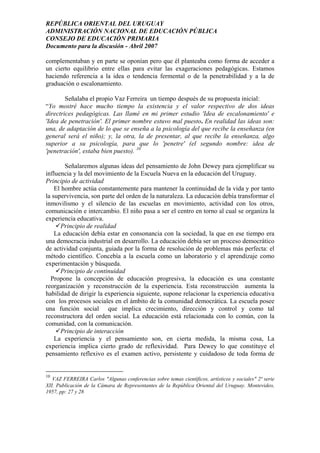 REPÚBLICA ORIENTAL DEL URUGUAY
ADMINISTRACIÓN NACIONAL DE EDUCACIÓN PÚBLICA
CONSEJO DE EDUCACIÓN PRIMARIA
Documento para la discusión - Abril 2007
complementaban y en parte se oponían pero que él planteaba como forma de acceder a
un cierto equilibrio entre ellas para evitar las exageraciones pedagógicas. Estamos
haciendo referencia a la idea o tendencia fermental o de la penetrabilidad y a la de
graduación o escalonamiento.
Señalaba el propio Vaz Ferreira un tiempo después de su propuesta inicial:
“Yo mostré hace mucho tiempo la existencia y el valor respectivo de dos ideas
directrices pedagógicas. Las llamé en mi primer estudio 'Idea de escalonamiento' e
'Idea de penetración'. El primer nombre estuvo mal puesto. En realidad las ideas son:
una, de adaptación de lo que se enseña a la psicología del que recibe la enseñanza (en
general será el niño); y, la otra, la de presentar, al que recibe la enseñanza, algo
superior a su psicología, para que lo 'penetre' (el segundo nombre: idea de
'penetración', estaba bien puesto). 10
Señalaremos algunas ideas del pensamiento de John Dewey para ejemplificar su
influencia y la del movimiento de la Escuela Nueva en la educación del Uruguay.
Principio de actividad
El hombre actúa constantemente para mantener la continuidad de la vida y por tanto
la supervivencia, son parte del orden de la naturaleza. La educación debía transformar el
inmovilismo y el silencio de las escuelas en movimiento, actividad con los otros,
comunicación e intercambio. El niño pasa a ser el centro en torno al cual se organiza la
experiencia educativa.
Principio de realidad
La educación debía estar en consonancia con la sociedad, la que en ese tiempo era
una democracia industrial en desarrollo. La educación debía ser un proceso democrático
de actividad conjunta, guiada por la forma de resolución de problemas más perfecta: el
método científico. Concebía a la escuela como un laboratorio y el aprendizaje como
experimentación y búsqueda.
Principio de continuidad
Propone la concepción de educación progresiva, la educación es una constante
reorganización y reconstrucción de la experiencia. Esta reconstrucción aumenta la
habilidad de dirigir la experiencia siguiente, supone relacionar la experiencia educativa
con los procesos sociales en el ámbito de la comunidad democrática. La escuela posee
una función social que implica crecimiento, dirección y control y como tal
reconstructora del orden social. La educación está relacionada con lo común, con la
comunidad, con la comunicación.
Principio de interacción
La experiencia y el pensamiento son, en cierta medida, la misma cosa, La
experiencia implica cierto grado de reflexividad. Para Dewey lo que constituye el
pensamiento reflexivo es el examen activo, persistente y cuidadoso de toda forma de
10
VAZ FERREIRA Carlos "Algunas conferencias sobre temas científicos, artísticos y sociales" 2ª serie
XII. Publicación de la Cámara de Representantes de la República Oriental del Uruguay. Montevideo,
1957, pp: 27 y 28
11
 