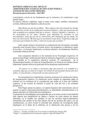 REPÚBLICA ORIENTAL DEL URUGUAY
ADMINISTRACIÓN NACIONAL DE EDUCACIÓN PÚBLICA
CONSEJO DE EDUCACIÓN PRIMARIA
Documento para la discusión - Abril 2007
conocimiento a través de los fundamentos que la sostienen y la conclusiones a que
permite llegar.
El proceso reflexivo implicaba, según el autor, cinco etapas: asombro, anticipación,
revisión, elaboración de hipótesis y plan de acción.
Dice Dewey en uno de sus libros: “Hace algunos años iba mirando las tiendas
de suministro escolar de la ciudad para encontrar pupitres y sillas que parecieran del
todo aceptables por cualquier lado que se mirara – artístico, higiénico y educativo – a
las necesidades de los niños. Tuvimos gran dificultad en encontrar lo que
necesitábamos, hasta que por fin un comerciante, más inteligente que los demás, me
hizo esta observación: Me temo que no encontrará lo que desea. Usted busca algo que
sirva para que trabajen los niños; y todo esto es para que escuchen.”11
Estos aportes teóricos favorecieron la conformación del movimiento renovador
conocido como Escuela Nueva o Escuela Activa. Sus propósitos se definieron a partir
de la crítica a la Escuela Tradicional y su fracaso educativo. Su fundamento filosófico
continuaba siendo positivista.
Esta concepción educativa se fue nutriendo de las Psicologías Cognitivas. El
aporte de Jean Piaget estaba presente desde la formación magisterial y se reconocía con
gran claridad en la experiencia educativa nacional. El conocimiento de la
Epistemología Genética, la Teoría de la Equilibración y la Teoría de los Estadios fueron
importantes soportes teóricos de gran parte de las propuestas experimentales.
“Si conocer no se reduce a incorporar algo que preexiste a la realidad ni a
actualizar algo que ya existe en el sujeto, sin el fruto de una incesante interacción entre
ambos, el conocimiento y el desarrollo son una construcción”.12
En esta perspectiva el aprendizaje constituía un proceso de construcción interna,
de reorganización cognitiva. La interacción social cumplía un importante papel en
relación con la conciencia de la contradicción que estaba en la base del conflicto
cognitivo, al dar ocasión de entender el punto de vista del otro y de coordinar
perspectivas.
Para Piaget, pensar era operar, y el aspecto figurativo del conocimiento, más en
general su aspecto representacional-declarativo, se subordinaba sistemáticamente a su
aspecto operativo en el desarrollo de la inteligencia.
La propuesta de una pedagogía activa planteaba que si en ciertos niveles la actividad del
niño suponía una manipulación de objetos e incluso un cierto número de tanteos
materiales, en la medida, por ejemplo, en que las nociones lógicos-matemáticas
elementales eran sacadas no de estos objetos sino de las acciones del sujeto y de sus
coordinaciones, en otros niveles la actividad más auténtica de investigación podía
desplegarse en el plano de la reflexión, de la abstracción más precisa y de las
11
Dewey, J. – Escuela y sociedad. Cap. II: La escuela y la vida del niño. Chicago 1899
12
Piaget, J. - La equilibración de las estructuras cognitivas. Siglo XXI Madrid 1978
12
 