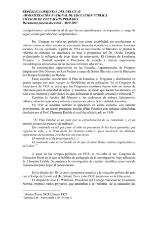 REPÚBLICA ORIENTAL DEL URUGUAY
ADMINISTRACIÓN NACIONAL DE EDUCACIÓN PÚBLICA
CONSEJO DE EDUCACIÓN PRIMARIA
Documento para la discusión - Abril 2007
manipulaciones verbales(con tal de que fueran espontáneas y no impuestas, a riesgo de
seguir siendo parcialmente comprendidas).
En Uruguay se vivía un período con cierta estabilidad, sin revoluciones ni
motines como en años anteriores, con mayor bienestar económico y menores tensiones
sociales. En ese escenario, a partir de 1924 un movimiento de Maestros se planteó la
reforma de métodos de enseñanza en base a propuestas del Dr. Ovidio Decroly
evidenciando la influencia de estas ideas de renovación. El Consejo de Enseñanza
Primaria y Normal autorizó a Directores de escuela a realizar experiencias
metodológicas enmarcadas en las nuevas corrientes educativas.
Se constituyeron experiencias en las Escuelas Experimentales de Progreso
dirigida por Otto Nieman, en Las Piedras a cargo de Sabas Olaizola y con la Dirección
de Olimpia Fernández en Malvín.
Estas escuelas conservaron el Plan de Estudios, el Programa y distribución en
grados aunque con gran margen de flexibilidad en su aplicación. En el Congreso de
Inspectores de 1926 se pedía que los Programas escolares fueran sólo un marco de
referencia para la actividad de niños y maestros, de modo que fueran los alumnos, en
base a sus intereses y actividades los que delinearan el currículo semanal o trimestral.13
Cambian la función del Maestro y los ambientes de trabajo, laboratorios,
talleres, aulas de expresión y aulas de ciencias sociales y la actividad de los niños.
En 1931 se autorizó también la aplicación en varias escuelas, con carácter
experimental, de un nuevo programa escolar (Plan Estable) con enfoque cientificista
diseñado por el Prof. Clemente Estable el cual fue oficializado en 1939.
“El Plan Estable es un plan por la estructuración de su contenido; y es un
método porque da maneras de trabajar.
Ese contenido es tal que pone al niño en presencia de las leyes generales que
regulan la vida; y lo lleva hasta las distintas culturas para mostrarle las distintas
expresiones de la misma, en relación con esas leyes.
El método es el de investigación.(...)
El contenido está estructurado en lo que el autor llama centros organizadores
del saber.14
A pesar de los tiempos políticos, en 1933, se realizaba el 1er. Congreso de
Educación Rural en el que se hablaba de pedagogía de la investigación bajo influencia
de Clemente Estable. Se proponía la investigación de carácter científico como método
fundamental para llegar al conocimiento.
En la década del 30, la crisis económica mundial y la situación política del país
con el Golpe de Estado del Dr. Gabriel Terra (año 1933) incidieron en la Educación.
El Arquitecto José C. Williman, Presidente del Consejo Nacional de Enseñanza
Normal, propuso varios proyectos que apuntaban a la “reforma de la educación del
13
Anales Tomo XCXI, Enero 1927
14
Miranda J.M. - Plan Estable CEP 1945 pp: 6
13
 