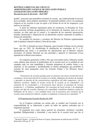 REPÚBLICA ORIENTAL DEL URUGUAY
ADMINISTRACIÓN NACIONAL DE EDUCACIÓN PÚBLICA
CONSEJO DE EDUCACIÓN PRIMARIA
Documento para la discusión - Abril 2007
pueblo”, proyectos que pretendían reorientar la escuela, que estaba pensada al servicio
de la sociedad, hacia modelos autoritarios. Se pretendió también volver a la enseñanza
religiosa en las escuelas lo que era ajeno a las formas de ser de los uruguayos y por
tanto no se concretó.
A pesar de enfrentar importantes polos de resistencia, la Dictadura de Terra
logró concretar reformas programáticas en la formación de maestros, pero no en las
escuelas; en ellas optó por el control y la represión de los maestros (persecución,
traslado, destitución) e imposición de un patriotismo exterior expresado en desfiles y
festejos de efemérides.
Se sucedían los decretos y circulares del Director de Primaria reglamentando
todo el quehacer educativo dentro y fuera de las aulas.
En 1941 se formuló un nuevo Programa para Escuelas Urbanas con las mismas
bases que en 1925. Se flexibilizaba la distribución de contenidos de 3º a 6º,
agrupándolos por temas y se permitían las adecuaciones que el Maestro valorara
necesarias. El Idioma Nacional era una prioridad y aparecía la Educación Cívica
separada de la Moral como materia.
En congresos posteriores (1944 y 49), que convocaban tanto a Maestros rurales
como urbanos para discutir la problemática de la escuela rural en la realidad de una
campaña cada vez más despoblada y formular propuestas de cambio frente a esa
situación, se fue gestando y profundizando un ideario pedagógico que posibilitó la
creación de otras propuestas como las Escuelas Granja y las Misiones Socio-
Pedagógicas.
“El proyecto de escuelas granjas pone en práctica una nueva orientación de la
enseñanza y de la inserción de la escuela en el medio. Replantea las formas de enseñar
y aprender en función de las características específicas del niño campesino y de los
objetivos escolares. Define la acción social de la escuela en la comunidad y la
extensión de la escolaridad (…) El proyecto hace efectivo el principio de escuela
productiva (…) Cambian, ampliándose, los conceptos de local escolar y de alumnado
porque este tipo de escuelas, abiertas a la comunidad, consideran alumnos a todos los
habitantes de la zona (…) La realidad rural, con la presencia casi exclusiva de la
escuela como institución cultural, conduce a replantear el tema de los contenidos.”15
El Programa para Escuelas Rurales de 1949
En el Congreso realizado ese mismo año, se nombró una Comisión con la
responsabilidad de su elaboración a partir de todos los aportes realizados por el
magisterio nacional.
El programa tuvo como marco general los principios varelianos: Laicidad,
Igualdad, Obligatoriedad y Gratuidad; y una teoría de la escuela rural que fue el
15
Demarchi, Richero – La Educación Rural en Uruguay. Departamento de publicaciones de FHCE.
Montevideo 1999, pp: 95 – 99.
14
 
