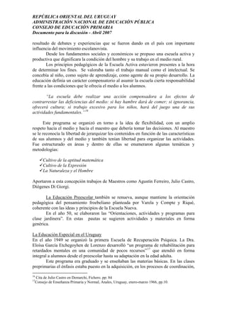 REPÚBLICA ORIENTAL DEL URUGUAY
ADMINISTRACIÓN NACIONAL DE EDUCACIÓN PÚBLICA
CONSEJO DE EDUCACIÓN PRIMARIA
Documento para la discusión - Abril 2007
resultado de debates y experiencias que se fueron dando en el país con importante
influencia del movimiento escolanovista.
Desde los fundamentos sociales y económicos se propuso una escuela activa y
productiva que dignificara la condición del hombre y su trabajo en el medio rural.
Los principios pedagógicos de la Escuela Activa estuvieron presentes a la hora
de determinar los fines. Se valoraba tanto el trabajo manual como el intelectual. Se
concebía al niño, como sujeto de aprendizaje, como agente de su propio desarrollo. La
educación definía un carácter compensatorio al asumir la escuela cierta responsabilidad
frente a las condiciones que le ofrecía el medio a los alumnos.
“La escuela debe realizar una acción compensadora a los efectos de
contrarrestar las deficiencias del medio: si hay hambre dará de comer; si ignorancia,
ofrecerá cultura; si trabajo excesivo para los niños, hará del juego una de sus
actividades fundamentales.”16
Este programa se organizó en torno a la idea de flexibilidad, con un amplio
respeto hacia el medio y hacia el maestro que debería tomar las decisiones. Al maestro
se le reconocía la libertad de jerarquizar los contenidos en función de las características
de sus alumnos y del medio y también tenían libertad para organizar las actividades.
Fue estructurado en áreas y dentro de ellas se enumeraron algunas temáticas y
metodologías:
Cultivo de la aptitud matemática
Cultivo de la Expresión
La Naturaleza y el Hombre
Aportaron a esta concepción trabajos de Maestros como Agustín Ferreiro, Julio Castro,
Diógenes Di Giorgi.
La Educación Preescolar también se renueva, aunque mantiene la orientación
pedagógica del pensamiento froebeliano planteada por Varela y Compte y Riqué,
coherente con las ideas y principios de la Escuela Nueva.
En el año 50, se elaboraron las “Orientaciones, actividades y programas para
clase jardinera”. En estas pautas se sugieren actividades y materiales en forma
genérica.
La Educación Especial en el Uruguay
En el año 1949 se organizó la primera Escuela de Recuperación Psíquica. La Dra.
Eloísa García Etchegoyhen de Lorenzo desarrolló “un programa de rehabilitación para
retardados mentales en una comunidad de pocos recursos”17
que atendió en forma
integral a alumnos desde el preescolar hasta su adaptación en la edad adulta.
Este programa era graduado y se enseñaban las materias básicas. En las clases
preprimarias el énfasis estaba puesto en la adquisición, en los procesos de coordinación,
16
Cita de Julio Castro en Demarchi, Fichero. pp: 84
17
Consejo de Enseñanza Primaria y Normal, Anales, Uruguay, enero-marzo 1966, pp.10.
15
 