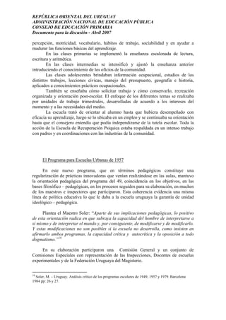 REPÚBLICA ORIENTAL DEL URUGUAY
ADMINISTRACIÓN NACIONAL DE EDUCACIÓN PÚBLICA
CONSEJO DE EDUCACIÓN PRIMARIA
Documento para la discusión - Abril 2007
percepción, motricidad, vocabulario, hábitos de trabajo, sociabilidad y en ayudar a
madurar las funciones básicas del aprendizaje.
En las clases primarias se implementó la enseñanza escalonada de lectura,
escritura y aritmética.
En las clases intermedias se intensificó y ajustó la enseñanza anterior
introduciendo el conocimiento de los oficios de la comunidad.
Las clases adolescentes brindaban información ocupacional, estudios de los
distintos trabajos, lecciones cívicas, manejo del presupuesto, geografía e historia,
aplicados a conocimientos prácticos ocupacionales.
También se enseñaba cómo solicitar trabajo y cómo conservarlo, recreación
organizada y orientación post-escolar. El enfoque de los diferentes temas se realizaba
por unidades de trabajo trimestrales, desarrolladas de acuerdo a los intereses del
momento y a las necesidades del medio.
La escuela trató de orientar al alumno hasta que hubiera desempeñado con
eficacia su aprendizaje, luego se lo ubicaba en un empleo y se continuaba su orientación
hasta que el consejero entendía que podía independizarse de la tutela escolar. Toda la
acción de la Escuela de Recuperación Psíquica estaba respaldada en un intenso trabajo
con padres y en coordinaciones con las industrias de la comunidad.
El Programa para Escuelas Urbanas de 1957
En este nuevo programa, que en términos pedagógicos constituye una
regularización de prácticas innovadoras que venían realizándose en las aulas, mantuvo
la orientación pedagógica del programa del 49, coincidencia en los objetivos, en las
bases filosófico – pedagógicas, en los procesos seguidos para su elaboración, en muchos
de los maestros e inspectores que participaron. Esta coherencia evidencia una misma
línea de política educativa lo que le daba a la escuela uruguaya la garantía de unidad
ideológico – pedagógica.
Plantea el Maestro Soler: “Aparte de sus implicaciones pedagógicas, lo positivo
de esta orientación radica en que subraya la capacidad del hombre de interpretarse a
sí mismo y de interpretar el mundo y, por consiguiente, de modificarse y de modificarlo.
Y estas modificaciones no son posibles si la escuela no desarrolla, como insisten en
afirmarlo ambos programas, la capacidad crítica y autocrítica y la oposición a todo
dogmatismo.”18
En su elaboración participaron una Comisión General y un conjunto de
Comisiones Especiales con representación de las Inspecciones, Docentes de escuelas
experimentales y de la Federación Uruguaya del Magisterio.
18
Soler, M. – Uruguay. Análisis crítico de los programas escolares de 1949, 1957 y 1979. Barcelona
1984 pp: 26 y 27.
16
 
