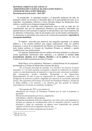 REPÚBLICA ORIENTAL DEL URUGUAY
ADMINISTRACIÓN NACIONAL DE EDUCACIÓN PÚBLICA
CONSEJO DE EDUCACIÓN PRIMARIA
Documento para la discusión - Abril 2007
Se jerarquizaba la capacidad creadora y el desarrollo autónomo del niño. Su
propósito central era favorecer el desarrollo pleno de la personalidad del niño, de su
capacidad investigadora, reflexiva y crítica. Buscaba integrar las dimensiones ética,
estética y científica en la formación integral del hombre.
La escuela fue concebida como preparación para la vida no tanto por los
conocimientos sino por las experiencias formativas que promovía. Presentaba una
apertura hacia lo extra nacional, lo regional, lo internacional y una visión respetuosa de
las diferentes civilizaciones, tanto las del pasado como las del mundo contemporáneo.
La democracia se presentaba como proceso de construcción permanente superando la
concepción absolutista.
El impulso innovador que promovió este programa inquietaba a la opinión
pública y a los sectores políticos que exigían explicaciones sobre los cambios
propuestos a través de la interpelación del Ministro de Instrucción Pública. Frente a
estos hechos políticos el Consejo de Enseñanza Primaria se adelantó y aprobó
modificaciones, una contrarreforma.
Los aspectos fundamentales de esos cambios estuvieron referidos a la educación
sexual suprimiendo información sobre anatomía, y se redefinió la laicidad como
prescindencia absoluta en lo religioso, filosófico y en lo político. Es ésta una
evidencia de la débil autonomía que tenía el Consejo.
Reina Reyes, en la conferencia “Reformas y contrarreformas de los programas”
pronunciada en el Ateneo de Montevideo el mismo año decía:
“No, el Consejo prescinde de consultas. Les concede a los maestros la mayor
autoridad. A 1º de marzo aprueba el programa y dispone la realización de reuniones
zonales en cada departamento de inspectores y maestros para seleccionar actividades,
fijar orientaciones, recabar resultados. Encomienda a las Inspecciones
Departamentales de todo el país la organización de comisiones consultivas y de
divulgación de prácticas escolares, integradas por maestros de reconocida capacidad
técnica. Son expresiones del Consejo. El Consejo de Enseñanza Primaria y Normal da
la última palabra a los maestros y los maestros que han gestado la reforma,
autorizados por el Consejo, la continúan, la amplían.”19
“El programa del 1957 se presentaba así:
aResolución del Consejo de Enseñanza Primaria por la cual el programa es
aprobado;
bEstructura del programa por áreas y asignaturas;
cFinalidades y objetivos del programa;
dPrograma propiamente dicho por asignaturas y por años: para cada asignatura se
incluyen un conjunto de consideraciones sobre su naturaleza, función y modo de
abordarla y luego los contenidos, en algunos casos organizados por grandes
capítulos al interior de la asignatura, año por año;
eBibliografía (es el único programa que la ofrece).”20
19
Ibid. pp: 63 y 64
20
Ibid. pp: 103 y 104.
17
 